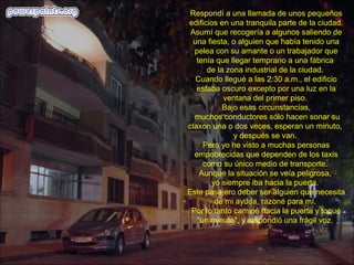Respondí a una llamada de unos pequeños
edificios en una tranquila parte de la ciudad.
Asumí que recogería a algunos saliendo de
una fiesta, o alguien que había tenido una
pelea con su amante o un trabajador que
tenía que llegar temprano a una fábrica
de la zona industrial de la ciudad.
Cuando llegué a las 2:30 a.m., el edificio
estaba oscuro excepto por una luz en la
ventana del primer piso.
Bajo esas circunstancias,
muchos conductores sólo hacen sonar su
claxon una o dos veces, esperan un minuto,
y después se van.
Pero yo he visto a muchas personas
empobrecidas que dependen de los taxis
como su único medio de transporte.
Aunque la situación se veía peligrosa,
yo siempre iba hacia la puerta.
Este pasajero deber ser alguien que necesita
de mi ayuda, razoné para mí.
Por lo tanto caminé hacia la puerta y toqué
"un minuto", y respondió una frágil voz.
 