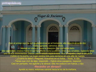 Con el primer rayo de sol apareciéndose en el horizonte, ella repentinamente dijo:
- Estoy cansada, vámonos ahora.
Manejé en silencio hacia la dirección que me había dado.
Dos asistentes vinieron hacia el taxi tan pronto como pudieron. Eran muy amables, vigilando cada
uno de sus movimientos. Debían haber estado esperándola. Abrí la cajuela y dejé la pequeña
maleta en la puerta. La mujer estaba lista para sentarse en una silla de ruedas.
- ¿Cuánto le debo?, Preguntó, buscando en su bolsa. - Nada, le dije.
- Tienes que vivir de algo, respondió. - Habrá otros pasajeros, respondí.
Casi sin pensarlo, me agaché y la abracé. Ella me sostuvo con fuerza, y dijo:
-Necesito un abrazo!!
Apreté su mano, entonces caminé hacia la luz de la mañana.
 