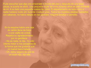 Pude escuchar que algo era arrastrado a través del piso y después de una larga
pausa, la puerta se abrió. Una pequeña mujer de unos ochenta años se paró enfrente
de mi. A su lado una pequeña maleta de nylon. El departamento se veía como si
nadie hubiera vivido ahí durante muchos años. Todos los muebles estaban cubiertos
con sábanas, no había relojes en las paredes, ninguna baratija o utensilio.
En la esquina había una caja
de cartón llena de fotos
y una vajilla de cristal.
Repetía su agradecimiento
por mi gentileza.
- No es nada, le dije. Yo sólo
intento tratar a mis pasajeros de
la forma que me gustaría que
mi mamá fuera tratada.
- Oh, estoy segura de que es
un buen hijo, dijo ella.
 