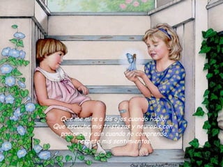  Que me mire a los ojos cuando hablo. 
Que escuche mis tristezas y neurosis con 
  paciencia y aún cuando no comprenda,
        respete mis sentimientos.
 