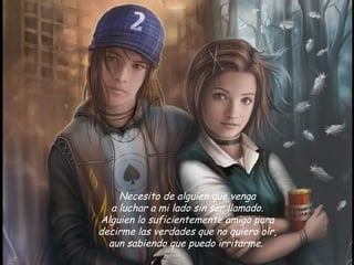 Necesito de alguien que venga
  a luchar a mi lado sin ser llamado. 
Alguien lo suficientemente amigo para 
decirme las verdades que no quiero oír,
  aun sabiendo que puedo irritarme.  
 