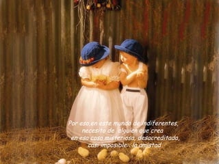  Por eso,en este mundo de indiferentes,
      necesito de  alguien que crea 
  en esa cosa misteriosa, desacreditada,
        casi imposible:: la amistad
 