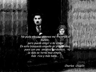 No pude elegir a quienes me trajeron al
                   mundo, 
        pero puedo elegir a mi amigo. 
 En esta búsqueda empeño mi propia alma,
    pues con una  amistad verdadera,
        la vida se torna mas simple,
           más  rica y más bella...


                                    Charles  Chaplin
 
