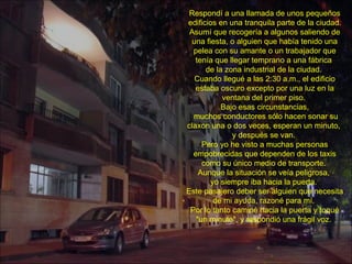Respondí a una llamada de unos pequeños edificios en una tranquila parte de la ciudad. Asumí que recogería a algunos saliendo de una fiesta, o alguien que había tenido una pelea con su amante o un trabajador que tenía que llegar temprano a una fábrica  de la zona industrial de la ciudad.  Cuando llegué a las 2:30 a.m., el edificio estaba oscuro excepto por una luz en la ventana del primer piso.  Bajo esas circunstancias, muchos conductores sólo hacen sonar su claxon una o dos veces, esperan un minuto,  y después se van.  Pero yo he visto a muchas personas empobrecidas que dependen de los taxis como su único medio de transporte.  Aunque la situación se veía peligrosa,  yo siempre iba hacia la puerta.  Este pasajero deber ser alguien que necesita de mi ayuda, razoné para mí.  Por lo tanto caminé hacia la puerta y toqué "un minuto", y respondió una frágil voz.  