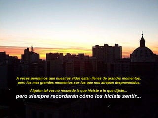 A veces pensamos que nuestras vidas están llenas de grandes momentos,  pero los mas grandes momentos son los que nos atrapan desprevenidos. Alguien tal vez no recuerde lo que hiciste o lo que dijiste...  pero siempre recordarán cómo los hiciste sentir...   