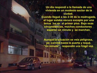Un día respondí a la llamada de una vivienda en un modesto sector de la ciudad.  Cuando llegué a las 2:30 de la madrugada, el lugar estaba oscuro excepto por una tenue  luz en  el primer piso. Bajo esas circunstancias, muchos conductores  esperan un minuto y  se marchan. Aunque la situación se veía peligrosa,  yo  caminé hasta la puerta y toqué. “ Un minuto",  respondió una frágil voz.  