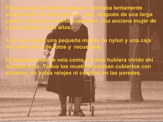Pude escuchar cuando alguien caminaba lentamente arrastrando los pies sobre el  piso, después de una larga pausa, la puerta se abrió y apareció  una anciana mujer de unos ochenta y dos años.  A su lado había una pequeña maleta de nylon y una caja  de cartón llena de fotos y  recuerdos.  El departamento se veía como si nadie hubiera vivido ahí durante años. Todos los muebles estaban cubiertos con sábanas, no había relojes ni cuadros en las paredes.  