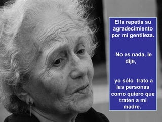 Ella repetía su agradecimiento por mi gentileza.   No es nada, le dije,  yo sólo  trato a las personas como quiero que traten a mi madre.  