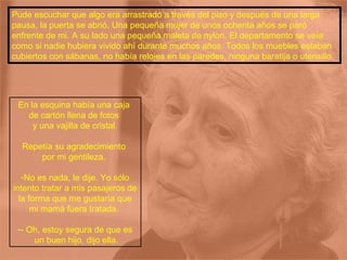 Pude escuchar que algo era arrastrado a través del piso y después de una larga pausa, la puerta se abrió. Una pequeña mujer de unos ochenta años se paró enfrente de mi. A su lado una pequeña maleta de nylon. El departamento se veía como si nadie hubiera vivido ahí durante muchos años. Todos los muebles estaban cubiertos con sábanas, no había relojes en las paredes, ninguna baratija o utensilio.  En la esquina había una caja  de cartón llena de fotos  y una vajilla de cristal. Repetía su agradecimiento  por mi gentileza.  No es nada, le dije. Yo sólo intento tratar a mis pasajeros de la forma que me gustaría que mi mamá fuera tratada.  - Oh, estoy segura de que es un buen hijo, dijo ella. 