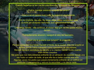 Cuando llegamos al taxi me dio una dirección, entonces me preguntó:  ¿Podría manejar pasando a través del centro? - Ese no es el camino mas corto, le respondí rápidamente.  - Oh, no importa, dijo ella. No tengo prisa, estoy camino del asilo.  La miré por el espejo retrovisor, sus ojos estaban llorosos. - No tengo familia - ella continuó, el doctor dice que no me queda mucho tiempo… Tranquilamente alcancé y apagué el reloj del taximetro.  - ¿Qué ruta le gustaría que tomara? -le pregunté.  Por las siguientes dos horas manejé a través de la ciudad. Ella me enseñó el edificio donde había trabajado como operadora de elevadores.  Manejé hacia el vecindario donde ella y su esposo habían vivido cuando  eran recién casados.  Me pidió que nos detuviéramos enfrente de un almacén de muebles donde una vez hubo un salón de baile, al que ella iba a bailar cuando era niña.  Algunas veces me pedía que pasara lentamente enfrente de un edificio en particular o una esquina y veía en la oscuridad, y no decía nada…  