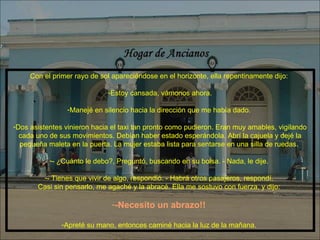 Con el primer rayo de sol apareciéndose en el horizonte, ella repentinamente dijo:  Estoy cansada, vámonos ahora. Manejé en silencio hacia la dirección que me había dado.  Dos asistentes vinieron hacia el taxi tan pronto como pudieron. Eran muy amables, vigilando cada uno de sus movimientos. Debían haber estado esperándola. Abrí la cajuela y dejé la pequeña maleta en la puerta. La mujer estaba lista para sentarse en una silla de ruedas.  - ¿Cuánto le debo?, Preguntó, buscando en su bolsa. - Nada, le dije.  - Tienes que vivir de algo, respondió. - Habrá otros pasajeros, respondí.  Casi sin pensarlo, me agaché y la abracé. Ella me sostuvo con fuerza, y dijo:  -Necesito un abrazo!!   Apreté su mano, entonces caminé hacia la luz de la mañana.  