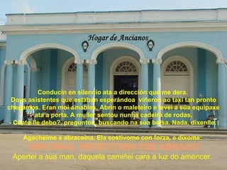 Conducín en silencio ata a dirección que me dera.
  Dous asistentes que estaban esperándoa viñeron ao taxi tan pronto
chegamos. Eran moi amables. Abrín o maleteiro e levei a súa equipaxe
          ata a porta. A muller sentou nunha cadeira de rodas.
 - Canto lle debo?, preguntou, buscando na súa bolsa. Nada, díxenlle.

     Agacheime e abraceina. Ela sostívome con forza, e díxome:
      GRACIÑAS, NECECITABA ESE ABRAZO!
 Apertei a súa man, daquela camiñei cara a luz do amencer.
 