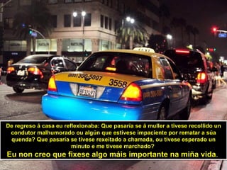 De regreso á casa eu reflexionaba: Que pasaría se á muller a tivese recollido un
 condutor malhumorado ou algún que estivese impaciente por rematar a súa
 quenda? Que pasaría se tivese rexeitado a chamada, ou tivese esperado un
                        minuto e me tivese marchado?
Eu non creo que fixese algo máis importante na miña vida.
 