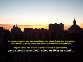 Ás veces pensamos que as nosas vidas están cheas de grandes momentos,
   pero os máis grandes momentos son os que nos collen desprevistos.

      Alguén tal vez non recorde o que fixeches ou o que dixeches...
pero sempre recordarán cómo os fixestes sentir...
 