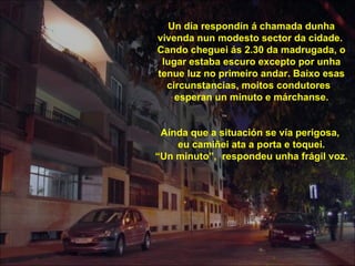 Un día respondín á chamada dunha
vivenda nun modesto sector da cidade.
Cando cheguei ás 2.30 da madrugada, o
 lugar estaba escuro excepto por unha
tenue luz no primeiro andar. Baixo esas
  circunstancias, moitos condutores
    esperan un minuto e márchanse.


 Aínda que a situación se vía perigosa,
    eu camiñei ata a porta e toquei.
“Un minuto”, respondeu unha frágil voz.
 