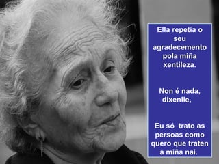 Ella repetía o
       seu
agradecemento
   pola miña
   xentileza.


  Non é nada,
   díxenlle,


 Eu só trato as
 persoas como
quero que traten
  a miña nai.
 