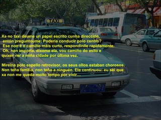 Xa no taxi deume un papel escrito cunha dirección,
entón preguntoume: Podería conducir polo centro?
Ese non é o camiño máis curto, respondinlle rapidamente.
Oh, non importa, díxome ela, vou camiño do asilo e
quixer ver a miña cidade por última vez.

Mireina polo espello retrovisor, os seus ollos estaban chorosos.
Non teño familia, non teño a ninguén. Ela continuou: eu sei que
xa non me queda moito tempo por vivir…
 