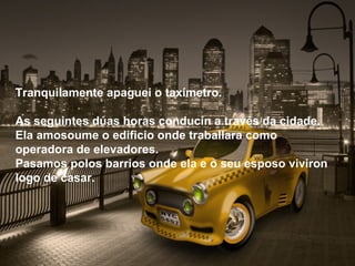 Tranquilamente apaguei o taxímetro.

As seguintes dúas horas conducín a través da cidade.
Ela amosoume o edificio onde traballara como
operadora de elevadores.
Pasamos polos barrios onde ela e o seu esposo viviron
logo de casar.
 