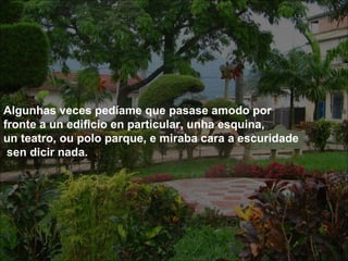 .




Algunhas veces pedíame que pasase amodo por
fronte a un edificio en particular, unha esquina,
un teatro, ou polo parque, e miraba cara a escuridade
 sen dicir nada.
 