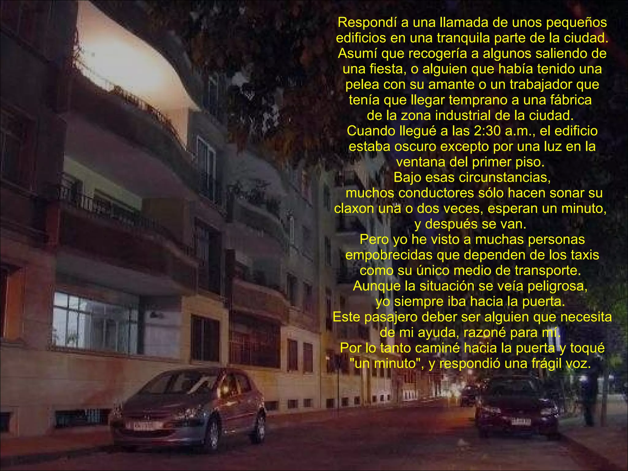 Respondí a una llamada de unos pequeños edificios en una tranquila parte de la ciudad. Asumí que recogería a algunos saliendo de una fiesta, o alguien que había tenido una pelea con su amante o un trabajador que tenía que llegar temprano a una fábrica  de la zona industrial de la ciudad.  Cuando llegué a las 2:30 a.m., el edificio estaba oscuro excepto por una luz en la ventana del primer piso.  Bajo esas circunstancias, muchos conductores sólo hacen sonar su claxon una o dos veces, esperan un minuto,  y después se van.  Pero yo he visto a muchas personas empobrecidas que dependen de los taxis como su único medio de transporte.  Aunque la situación se veía peligrosa,  yo siempre iba hacia la puerta.  Este pasajero deber ser alguien que necesita de mi ayuda, razoné para mí.  Por lo tanto caminé hacia la puerta y toqué "un minuto", y respondió una frágil voz.  