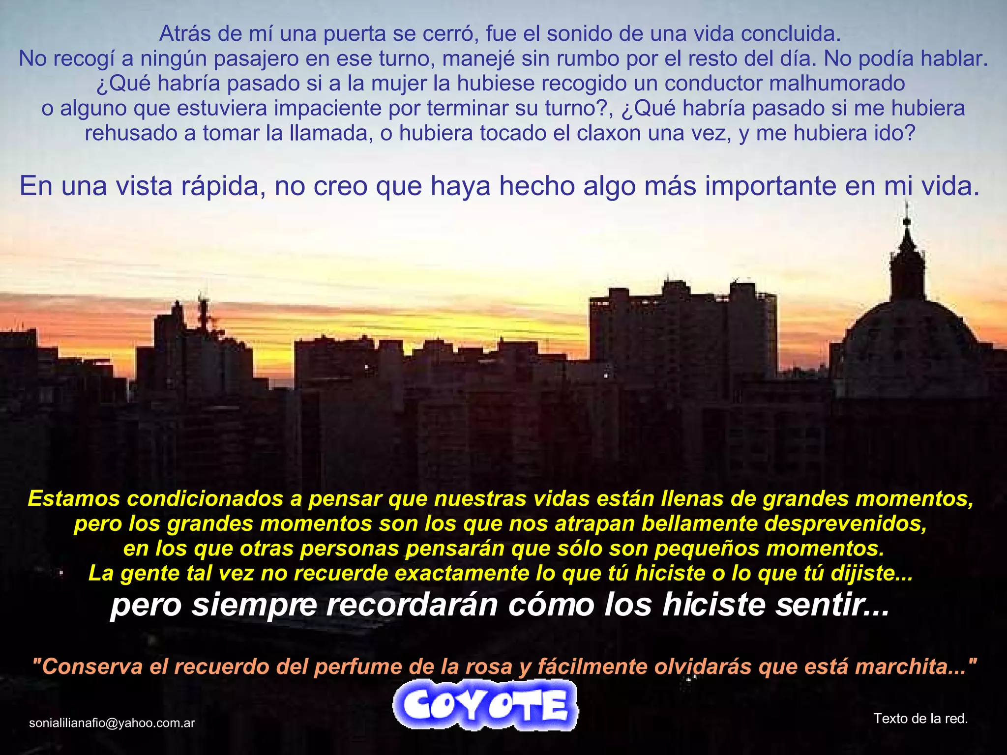 Atrás de mí una puerta se cerró, fue el sonido de una vida concluida.  No recogí a ningún pasajero en ese turno, manejé sin rumbo por el resto del día. No podía hablar. ¿Qué habría pasado si a la mujer la hubiese recogido un conductor malhumorado  o alguno que estuviera impaciente por terminar su turno?, ¿Qué habría pasado si me hubiera rehusado a tomar la llamada, o hubiera tocado el claxon una vez, y me hubiera ido?  En una vista rápida, no creo que haya hecho algo más importante en mi vida.  Estamos condicionados a pensar que nuestras vidas están llenas de grandes momentos,  pero los grandes momentos son los que nos atrapan bellamente desprevenidos,  en los que otras personas pensarán que sólo son pequeños momentos. La gente tal vez no recuerde exactamente lo que tú hiciste o lo que tú dijiste...  pero siempre recordarán cómo los hiciste sentir...   "Conserva el recuerdo del perfume de la rosa y fácilmente olvidarás que está marchita..." Texto de la red. [email_address] 