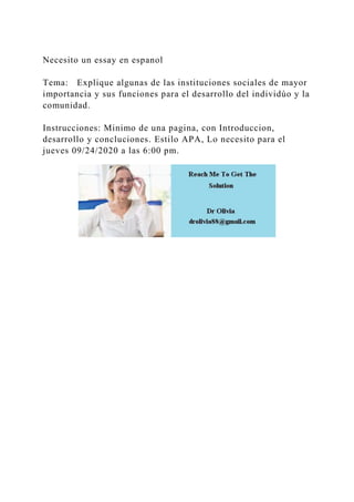 Necesito un essay en espanol
Tema: Explique algunas de las instituciones sociales de mayor
importancia y sus funciones para el desarrollo del individúo y la
comunidad.
Instrucciones: Minimo de una pagina, con Introduccion,
desarrollo y concluciones. Estilo APA, Lo necesito para el
jueves 09/24/2020 a las 6:00 pm.
 