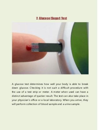 2. Glucose (Sugar) Test
A glucose test determines how well your body is able to break
down glucose. Checking it is not such a difficult procedure with
the use of a test strip or meter. A meter when used can have a
distinct advantage of quicker result. The test can also take place in
your physician’s office or a local laboratory. When you arrive, they
will perform collection of blood sample and a urine sample.
 