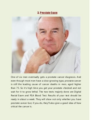 3. Prostate Exam
One of six men eventually gets a prostate cancer diagnosis. And
even though most men have a slow-growing type, prostate cancer
is still the leading cause of cancer deaths in men, aged higher
than 75. So it’s high time you get your prostate checked and not
wait for it to grow lethal. The two tests majorly done are Digital
Rectal Exam and PSA Blood Test. Results of your test should be
ready in about a week. They will show not only whether you have
prostate cancer but, if you do, they'll also give a good idea of how
critical the cancer is.
 