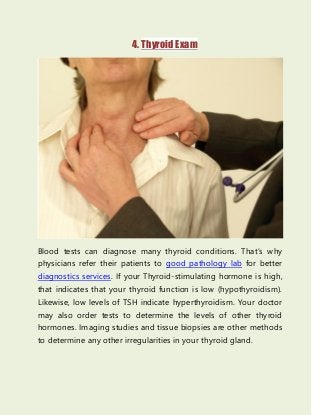 4. Thyroid Exam
Blood tests can diagnose many thyroid conditions. That’s why
physicians refer their patients to good pathology lab for better
diagnostics services. If your Thyroid-stimulating hormone is high,
that indicates that your thyroid function is low (hypothyroidism).
Likewise, low levels of TSH indicate hyperthyroidism. Your doctor
may also order tests to determine the levels of other thyroid
hormones. Imaging studies and tissue biopsies are other methods
to determine any other irregularities in your thyroid gland.
 