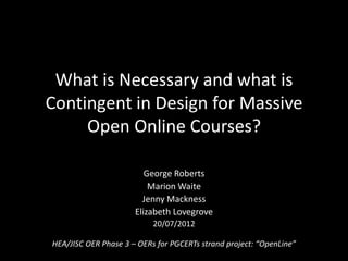What is Necessary and what is
Contingent in Design for Massive
     Open Online Courses?

                         George Roberts
                          Marion Waite
                        Jenny Mackness
                      Elizabeth Lovegrove
                           20/07/2012

HEA/JISC OER Phase 3 – OERs for PGCERTs strand project: “OpenLine”
 