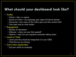 • Traffic
   •   Visitors – New vs. repeat
   •   Source of visitors – by campaign, geo region & Internet domain
   •   Conversion – how many of the visitors gave you their contact info?
   •   Time spent and on what content
• Engagement
   • Quality of interactions
   • Influence – where are your links quoted?
   • Patterns – what are your segments constantly talking about
• Leads or Trials
   • Leads (and they should be integrated in to your CRM)
   • Trials that you are driving
• Cost (when applicable)
   • Cost per action by campaign


                                                                            11
 