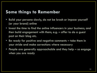 • Build your persona slowly, do not be brash or impose yourself
  (or your brand) online
• Invest the time to find the online influencers in your business; and
  then build engagement with them; e.g. – offer to do a guest
  post on their blog etc.
• Be ready for positive and negative comments – take them in
  your stride and make corrections where necessary
• People are generally approachable and they help – so engage
  when you are ready



                                                                    12
 