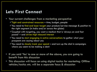 • Your current challenges from a marketing perspective
   Tight and constrained resources – time, budget, people
   You need to find and laser target your product/service message & position to
    the right segment (in India and/or across the globe)
   Coupled with targeting, you want a medium that is ‘always on and fast
    paced’ – and drives high inbound interest
   You need to start engaging in active conversations to gather what your
    prospects are saying about you
   You need to closely track your spend – and turn up the dial in campaigns
    where you seem to be making a dent


• If you said ‘Yes’ to one or more of the above, you are going to
  benefit from this discussion
• This discussion will focus on using digital tactics for marketing. Offline
  vehicles/tactics etc. will be a separate focus & discussion
                                                                               2
 