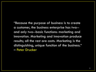 “Because the purpose of business is to create
a customer, the business enterprise has two--
and only two--basic functions: marketing and
innovation. Marketing and innovation produce
results; all the rest are costs. Marketing is the
distinguishing, unique function of the business.“
– Peter Drucker



                                                    3
 