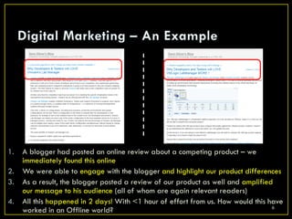 1.   A blogger had posted an online review about a competing product – we
     immediately found this online
2.   We were able to engage with the blogger and highlight our product differences
3.   As a result, the blogger posted a review of our product as well and amplified
     our message to his audience (all of whom are again relevant readers)
4.   All this happened in 2 days! With <1 hour of effort from us. How would this have
                                                                                  6
     worked in an Offline world?
 