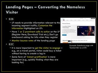 • B2B
  • LP needs to provide information relevant to the
    incoming segment traffic; Customize the
    information highlighted on LPs
  • Have 1 or 2 prominent calls to action on the LP
    (Register Here, Download Trial etc.); Don’t go
    overboard asking for Info when they register
  • Monitor bounce rates of the landing page
• B2C                                                      Example: Salesforce page with
  • It is more important to get the visitor to engage –    ‘Contact Me’ as a CTA
    e.g., on a travel portal, visitor could buy a ticket
    without having to create a log-in
  • Some form of ‘instant gratification’ is more
    important (e.g., quickly finding what they are
    looking for)

                                                                                     9
 