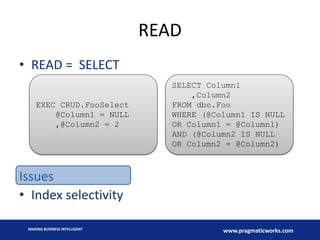 READ
• READ = SELECT
EXEC CRUD.FooSelect
@Column1 = NULL
,@Column2 = 2

SELECT Column1
,Column2
FROM dbo.Foo
WHERE (@Column1 IS NULL
OR Column1 = @Column1)
AND (@Column2 IS NULL
OR Column2 = @Column2)

Issues
• Index selectivity
MAKING BUSINESS INTELLIGENT

www.pragmaticworks.com

 