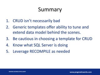 Summary
1. CRUD isn’t necessarily bad
2. Generic templates offer ability to tune and
extend data model behind the scenes.
3. Be cautious in choosing a template for CRUD
4. Know what SQL Server is doing
5. Leverage RECOMPILE as needed

MAKING BUSINESS INTELLIGENT

www.pragmaticworks.com

 