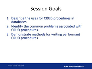 Session Goals
1. Describe the uses for CRUD procedures in
databases
2. Identify the common problems associated with
CRUD procedures
3. Demonstrate methods for writing performant
CRUD procedures

MAKING BUSINESS INTELLIGENT

www.pragmaticworks.com

 