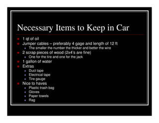 Necessary Items to Keep in Car
 1 qt of oil
 Jumper cables – preferably 4 gage and length of 12 ft
    The smaller the number the thicker and better the wire
 2 scrap pieces of wood (2x4’s are fine)
    One for the tire and one for the jack
 1 gallon of water
 Extras
    Duct tape
    Electrical tape
    Tire gauge
 Nice to haves
    Plastic trash bag
    Gloves
    Paper towels
    Rag
 