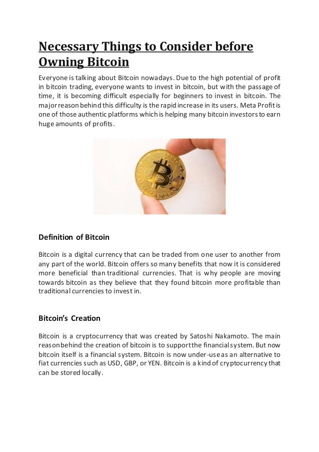 Necessary Things to Consider before
Owning Bitcoin
Everyone is talking about Bitcoin nowadays. Due to the high potential of profit
in bitcoin trading, everyone wants to invest in bitcoin, but with the passageof
time, it is becoming difficult especially for beginners to invest in bitcoin. The
majorreasonbehind this difficulty is therapid increasein its users. Meta Profitis
oneof thoseauthentic platforms whichis helping many bitcoin investorsto earn
huge amounts of profits.
Definition of Bitcoin
Bitcoin is a digital currency that can be traded from one user to another from
any part of the world. Bitcoin offers so many benefits that now it is considered
more beneficial than traditional currencies. That is why people are moving
towards bitcoin as they believe that they found bitcoin more profitable than
traditional currencies to invest in.
Bitcoin’s Creation
Bitcoin is a cryptocurrency that was created by Satoshi Nakamoto. The main
reasonbehind the creation of bitcoin is to supportthe financialsystem.But now
bitcoin itself is a financial system. Bitcoin is now under-useas an alternative to
fiat currencies such as USD, GBP, or YEN. Bitcoin is a kind of cryptocurrency that
can be stored locally.
 