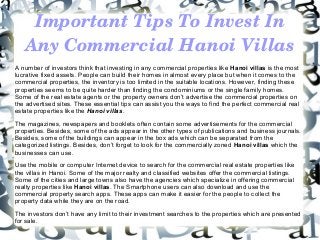 Important Tips To Invest In 
Any Commercial Hanoi Villas
A number of investors think that investing in any commercial properties like Hanoi villas is the most
lucrative fixed assets. People can build their homes in almost every place but when it comes to the
commercial properties, the inventory is too limited in the suitable locations. However, finding these
properties seems to be quite harder than finding the condominiums or the single family homes.
Some of the real estate agents or the property owners don’t advertise the commercial properties on
the advertised sites. These essential tips can assist you the ways to find the perfect commercial real
estate properties like the Hanoi villas.
The magazines, newspapers and booklets often contain some advertisements for the commercial
properties. Besides, some of the ads appear in the other types of publications and business journals.
Besides, some of the buildings can appear in the box ads which can be separated from the
categorized listings. Besides, don’t forget to look for the commercially zoned Hanoi villas which the
businesses can use.
Use the mobile or computer Internet device to search for the commercial real estate properties like
the villas in Hanoi. Some of the major realty and classified websites offer the commercial listings.
Some of the cities and large towns also have the agencies which specialize in offering commercial
realty properties like Hanoi villas. The Smartphone users can also download and use the
commercial property search apps. These apps can make it easier for the people to collect the
property data while they are on the road.
The investors don’t have any limit to their investment searches to the properties which are presented
for sale.
 