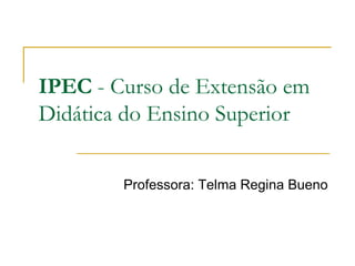 IPEC  - Curso de Extensão em Didática do Ensino Superior Professora: Telma Regina Bueno 