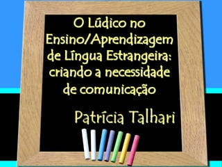 O Lúdico no
Ensino/Aprendizagem
de Língua Estrangeira:
criando a necessidade
de comunicação
Patrícia Talhari
 
