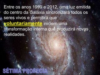 Entre os anos 1999 e 2012, uma luz emitida
do centro da Galáxia sincronizará todos os
seres vivos e permitirá que
voluntariamente iniciem uma
transformação interna que produzirá novas
realidades.
 