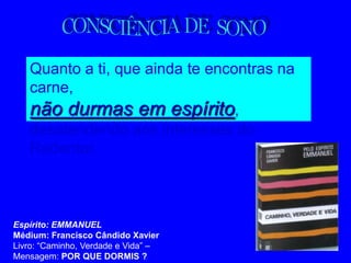 Quanto a ti, que ainda te encontras na
   carne,
   não durmas em espírito,
   desatendendo aos interesses do
   Redentor.



Espírito: EMMANUEL
Médium: Francisco Cândido Xavier
Livro: “Caminho, Verdade e Vida” –
Mensagem: POR QUE DORMIS ?
 