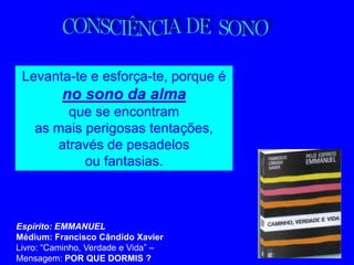 Levanta-te e esforça-te, porque é
          no sono da alma
         que se encontram
    as mais perigosas tentações,
       através de pesadelos
            ou fantasias.



Espírito: EMMANUEL
Médium: Francisco Cândido Xavier
Livro: “Caminho, Verdade e Vida” –
Mensagem: POR QUE DORMIS ?
 