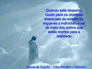Quando está desperto,
              lúcido para os objetivos
             essenciais da existência,
            ergue-se o indivíduo, e sai
              do meio dos outros que
                estão mortos para a
                     realidade




Joanna de Ângelis – Vida: Desafios e Soluções
 