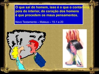 O que sai do homem, isso é o que o contamina,
pois do interior, do coração dos homens
é que procedem os maus pensamentos,

Novo Testamento – Mateus – 15.1 a 20
 