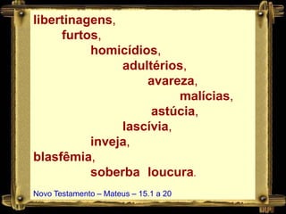 libertinagens,
     furtos,
          homicídios,
               adultérios,
                   avareza,
                         malícias,
                    astúcia,
               lascívia,
          inveja,
blasfêmia,
          soberba loucura.
Novo Testamento – Mateus – 15.1 a 20
 
